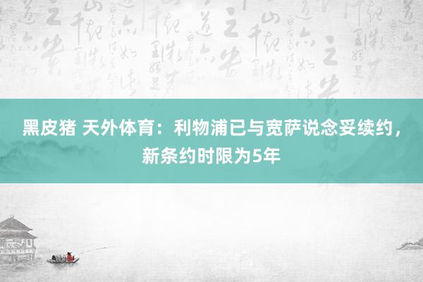 黑皮猪 天外体育:利物浦已与宽萨说念妥续约,新条约时限为5年
