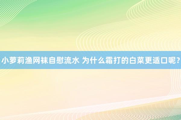 小萝莉渔网袜自慰流水 为什么霜打的白菜更适口呢？