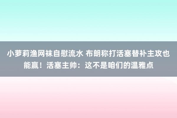 小萝莉渔网袜自慰流水 布朗称打活塞替补主攻也能赢！活塞主帅：这不是咱们的温雅点
