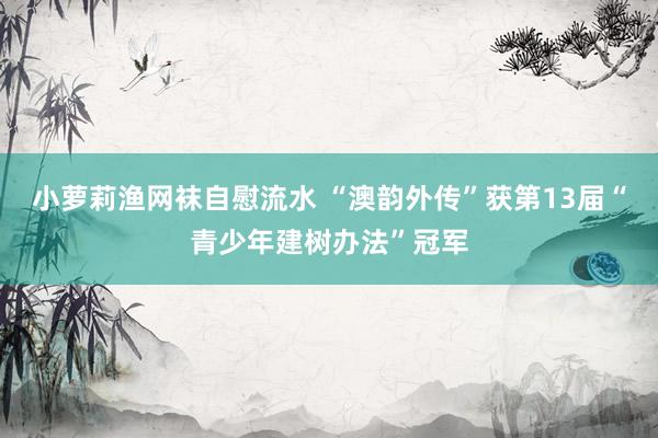 小萝莉渔网袜自慰流水 “澳韵外传”获第13届“青少年建树办法”冠军