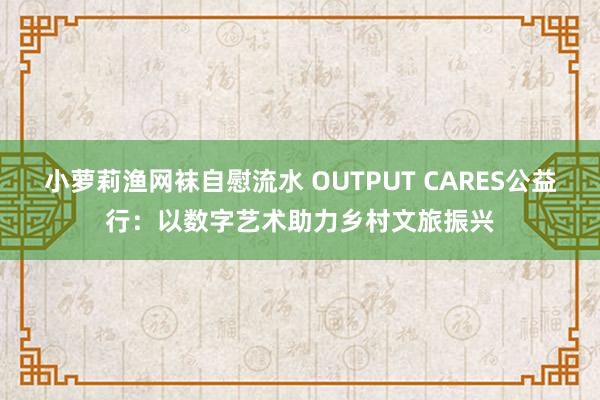 小萝莉渔网袜自慰流水 OUTPUT CARES公益行：以数字艺术助力乡村文旅振兴