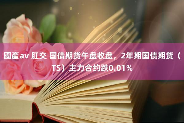 國產av 肛交 国债期货午盘收盘，2年期国债期货（TS）主力合约跌0.01%