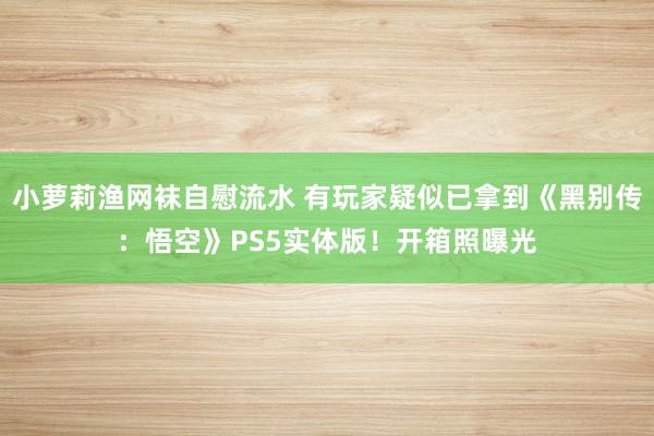 小萝莉渔网袜自慰流水 有玩家疑似已拿到《黑别传：悟空》PS5实体版！开箱照曝光