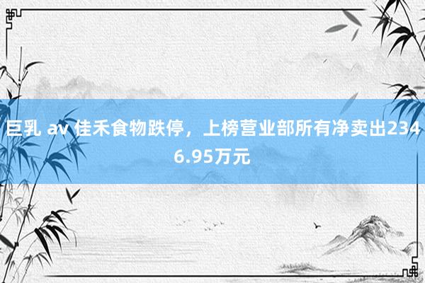 巨乳 av 佳禾食物跌停，上榜营业部所有净卖出2346.95万元