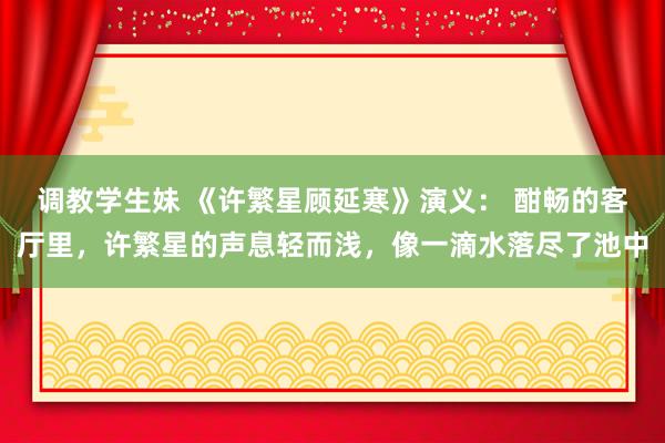 调教学生妹 《许繁星顾延寒》演义： 酣畅的客厅里，许繁星的声息轻而浅，像一滴水落尽了池中