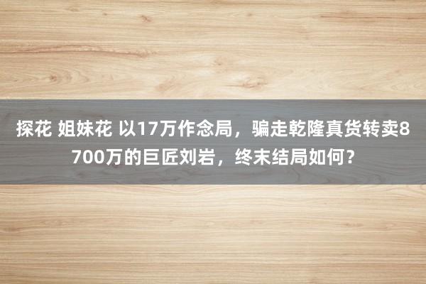 探花 姐妹花 以17万作念局，骗走乾隆真货转卖8700万的巨匠刘岩，终末结局如何？