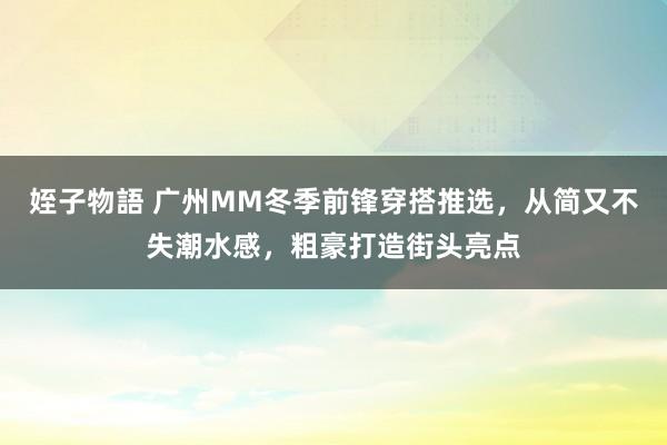 姪子物語 广州MM冬季前锋穿搭推选，从简又不失潮水感，粗豪打造街头亮点