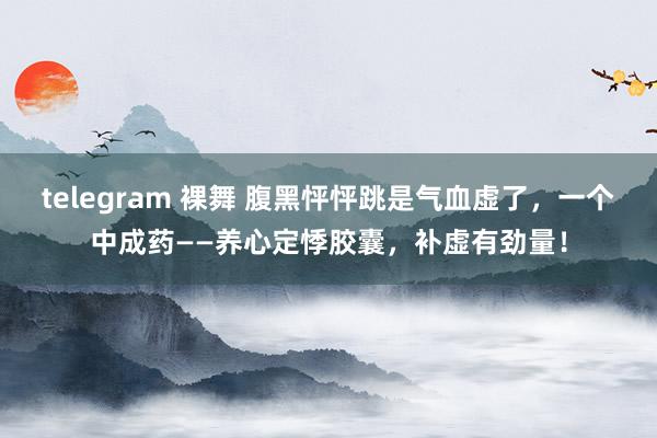 telegram 裸舞 腹黑怦怦跳是气血虚了，一个中成药——养心定悸胶囊，补虚有劲量！