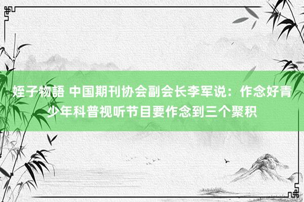 姪子物語 中国期刊协会副会长李军说：作念好青少年科普视听节目要作念到三个聚积