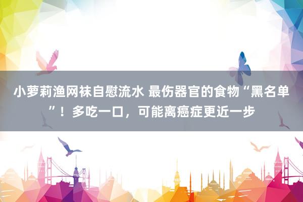 小萝莉渔网袜自慰流水 最伤器官的食物“黑名单”！多吃一口，可能离癌症更近一步