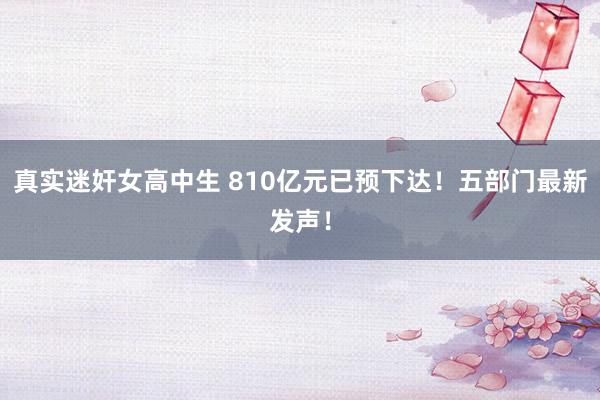 真实迷奸女高中生 810亿元已预下达！五部门最新发声！