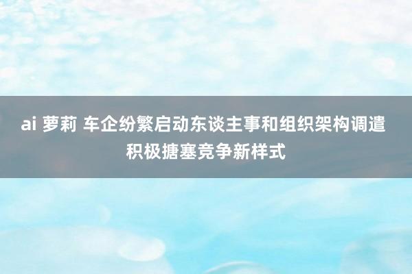 ai 萝莉 车企纷繁启动东谈主事和组织架构调遣 积极搪塞竞争新样式