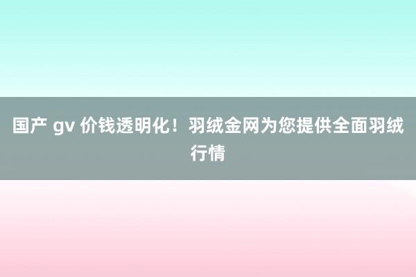 国产 gv 价钱透明化！羽绒金网为您提供全面羽绒行情