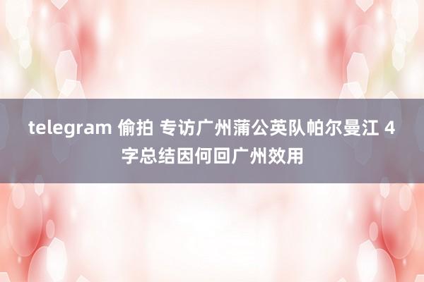 telegram 偷拍 专访广州蒲公英队帕尔曼江 4字总结因何回广州效用