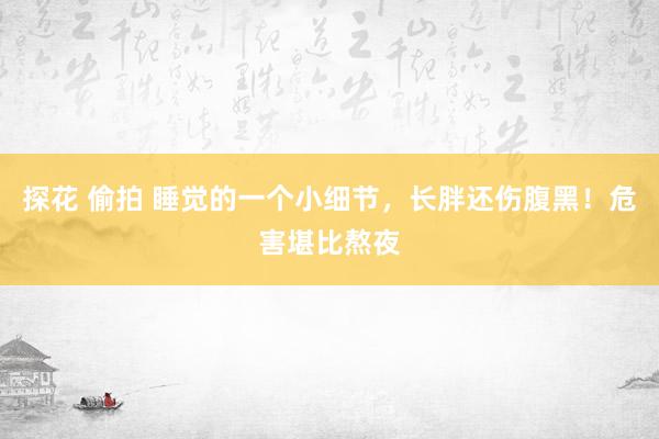 探花 偷拍 睡觉的一个小细节，长胖还伤腹黑！危害堪比熬夜