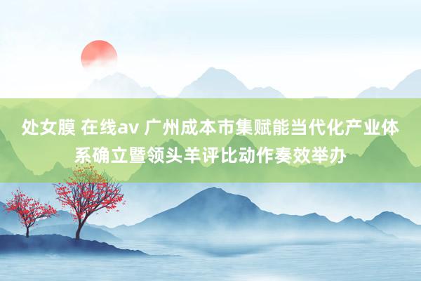 处女膜 在线av 广州成本市集赋能当代化产业体系确立暨领头羊评比动作奏效举办