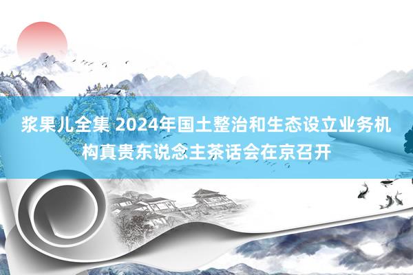 浆果儿全集 2024年国土整治和生态设立业务机构真贵东说念主茶话会在京召开