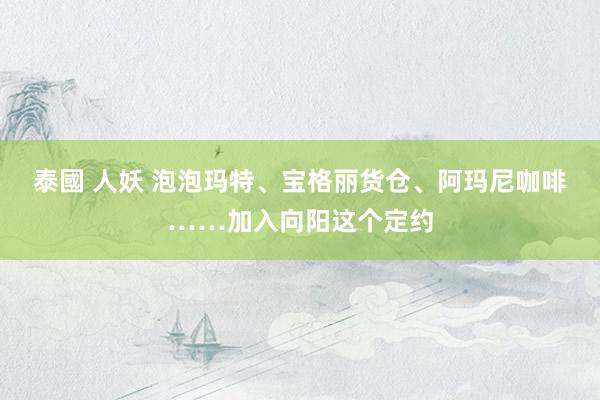 泰國 人妖 泡泡玛特、宝格丽货仓、阿玛尼咖啡……加入向阳这个定约