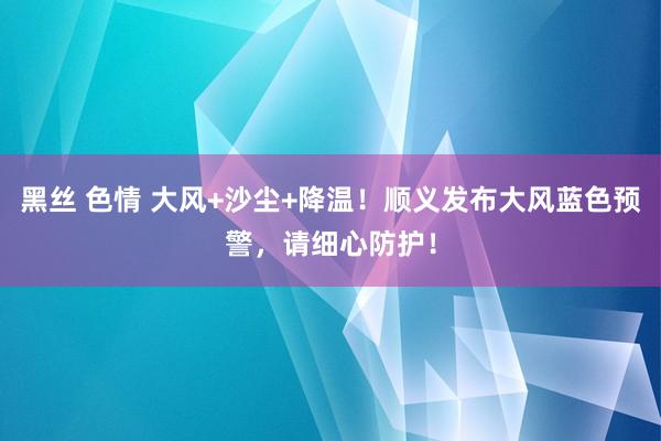 黑丝 色情 大风+沙尘+降温！顺义发布大风蓝色预警，请细心防护！