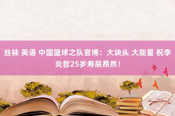丝袜 英语 中国篮球之队官博：大块头 大能量 祝李炎哲25岁寿辰昂然！