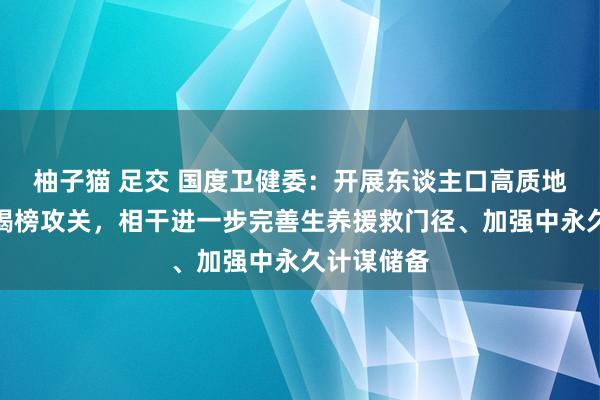 柚子猫 足交 国度卫健委：开展东谈主口高质地发展相干揭榜攻关，相干进一步完善生养援救门径、加强中永久计谋储备
