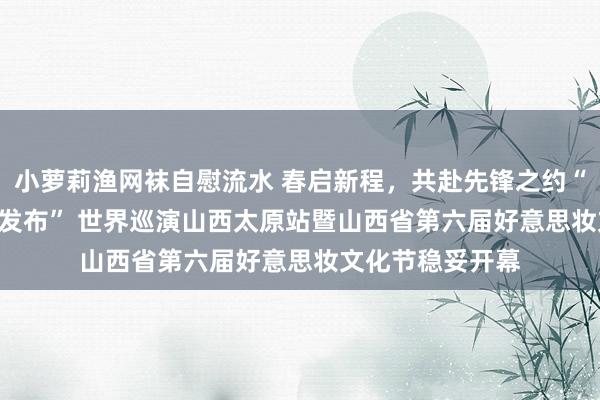 小萝莉渔网袜自慰流水 春启新程，共赴先锋之约“2025 沙龙先锋发布” 世界巡演山西太原站暨山西省第六届好意思妆文化节稳妥开幕