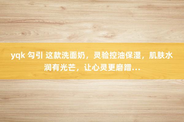 yqk 勾引 这款洗面奶，灵验控油保湿，肌肤水润有光芒，让心灵更磨蹭…