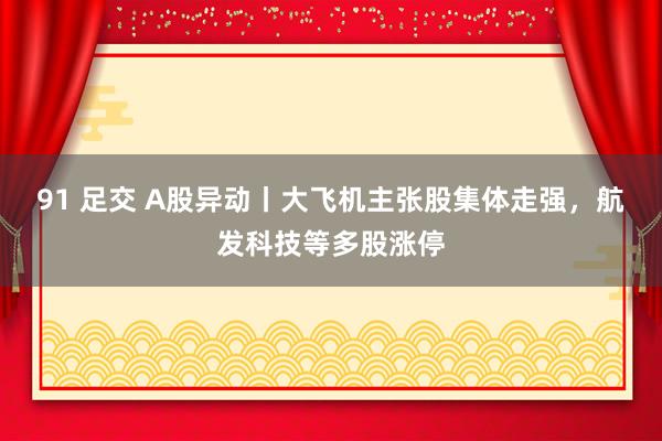 91 足交 A股异动丨大飞机主张股集体走强，航发科技等多股涨停