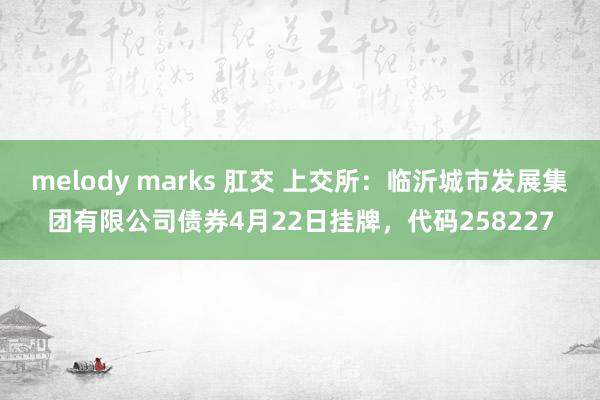 melody marks 肛交 上交所：临沂城市发展集团有限公司债券4月22日挂牌，代码258227